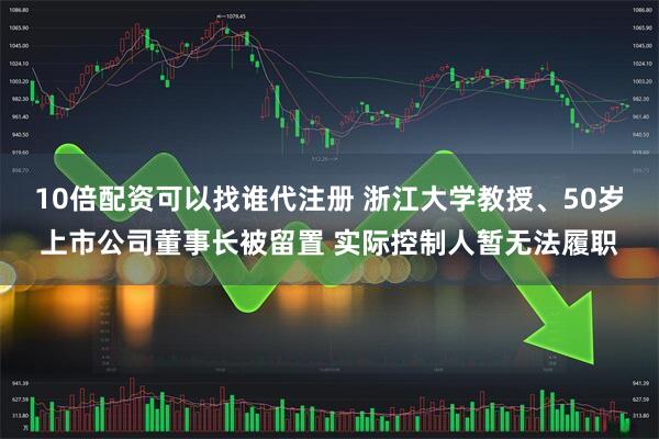 10倍配资可以找谁代注册 浙江大学教授、50岁上市公司董事长被留置 实际控制人暂无法履职
