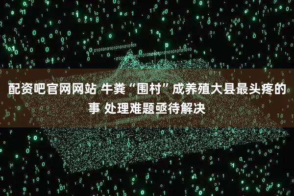配资吧官网网站 牛粪“围村”成养殖大县最头疼的事 处理难题亟待解决