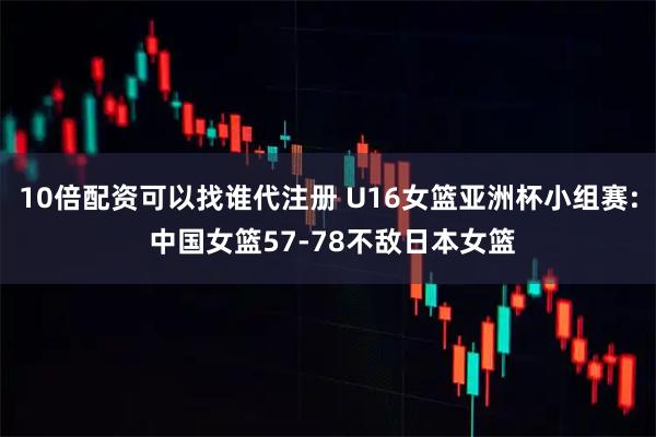 10倍配资可以找谁代注册 U16女篮亚洲杯小组赛: 中国女篮57-78不敌日本女篮