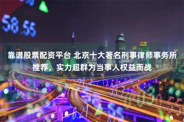 靠谱股票配资平台 北京十大著名刑事律师事务所推荐，实力超群为当事人权益而战