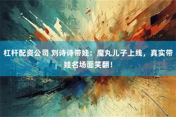 杠杆配资公司 刘诗诗带娃：魔丸儿子上线，真实带娃名场面笑翻！