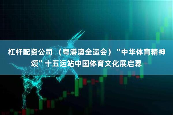 杠杆配资公司 （粤港澳全运会）“中华体育精神颂”十五运站中国体育文化展启幕