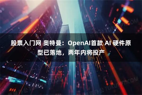 股票入门网 奥特曼:OpenAI首款 AI 硬件原型已落地,两年内将投产