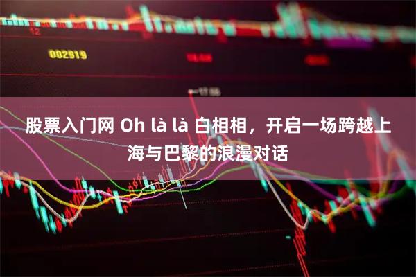 股票入门网 Oh là là 白相相,开启一场跨越上海与巴黎的浪漫对话