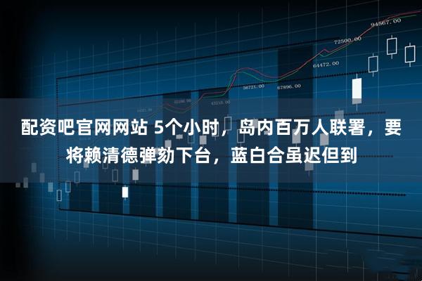 配资吧官网网站 5个小时，岛内百万人联署，要将赖清德弹劾下台，蓝白合虽迟但到