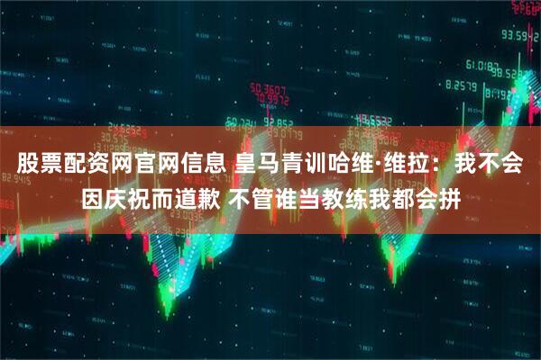股票配资网官网信息 皇马青训哈维·维拉：我不会因庆祝而道歉 不管谁当教练我都会拼