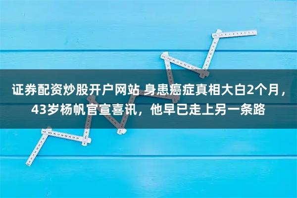证券配资炒股开户网站 身患癌症真相大白2个月，43岁杨帆官宣喜讯，他早已走上另一条路