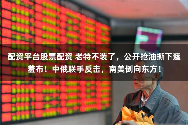 配资平台股票配资 老特不装了,公开抢油撕下遮羞布!中俄联手反击,南美倒向东方!