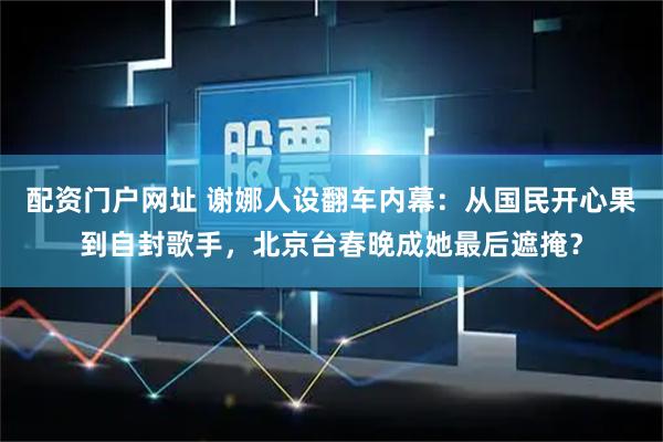 配资门户网址 谢娜人设翻车内幕:从国民开心果到自封歌手,北京台春晚成她最后遮掩?