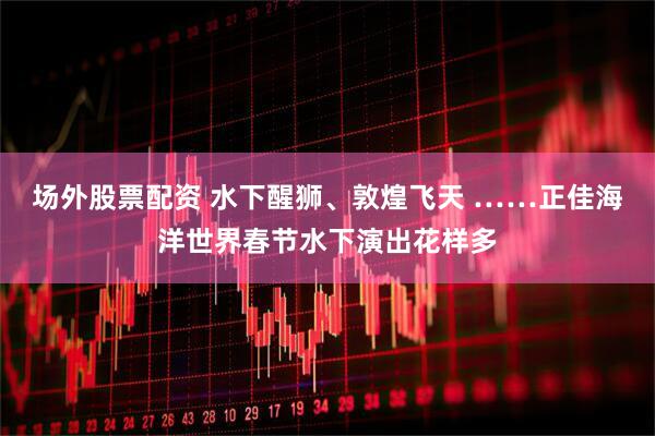 场外股票配资 水下醒狮、敦煌飞天 ……正佳海洋世界春节水下演出花样多