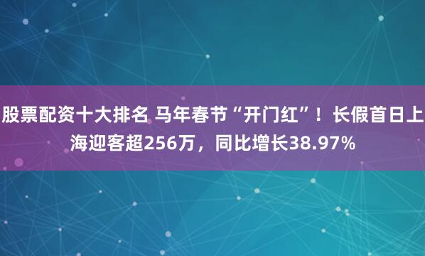 股票配资十大排名 马年春节“开门红”！长假首日上海迎客超256万，同比增长38.97%