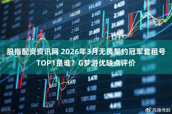 股指配资资讯网 2026年3月无畏契约冠军套租号TOP1是谁?G梦游优缺点评价