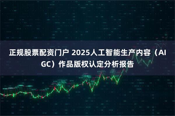正规股票配资门户 2025人工智能生产内容（AIGC）作品版权认定分析报告