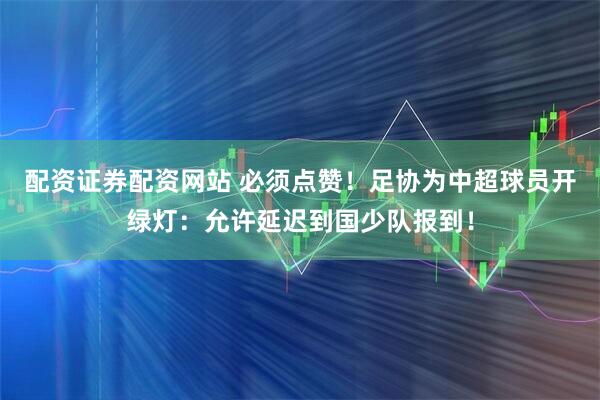 配资证券配资网站 必须点赞!足协为中超球员开绿灯:允许延迟到国少队报到!