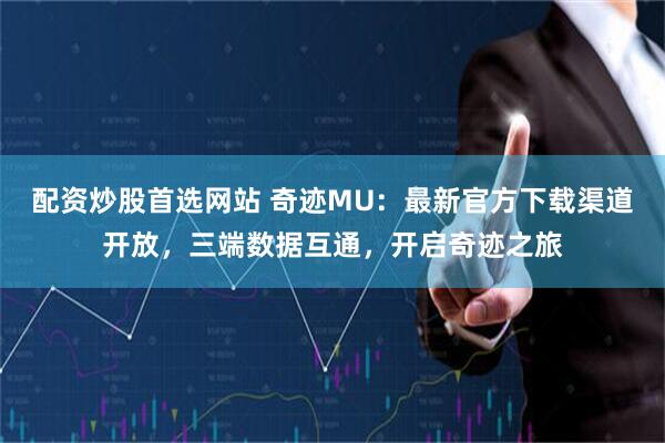 配资炒股首选网站 奇迹MU:最新官方下载渠道开放,三端数据互通,开启奇迹之旅