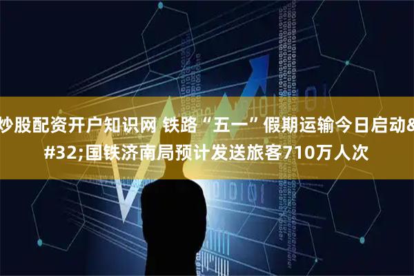 炒股配资开户知识网 铁路“五一”假期运输今日启动 国铁济南局预计发送旅客710万人次