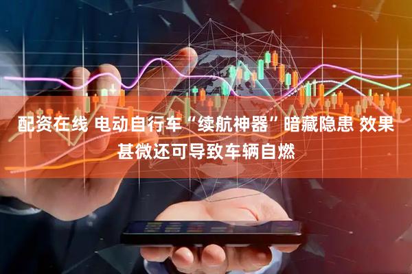 配资在线 电动自行车“续航神器”暗藏隐患 效果甚微还可导致车辆自燃