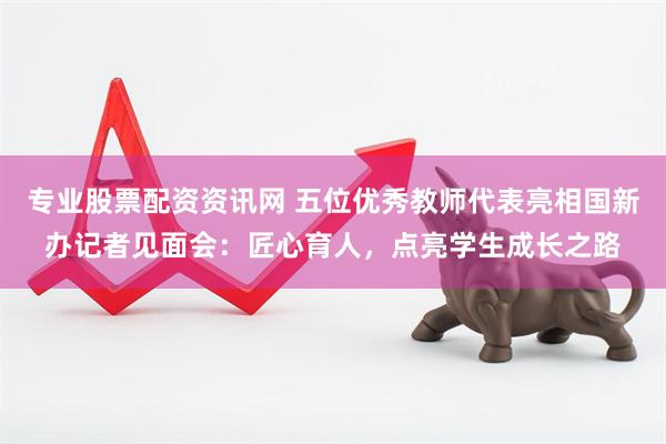 专业股票配资资讯网 五位优秀教师代表亮相国新办记者见面会：匠心育人，点亮学生成长之路