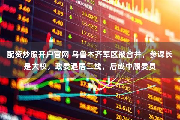 配资炒股开户官网 乌鲁木齐军区被合并，参谋长是大校，政委退居二线，后成中顾委员