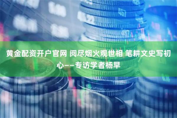 黄金配资开户官网 阅尽烟火观世相 笔耕文史写初心——专访学者杨早