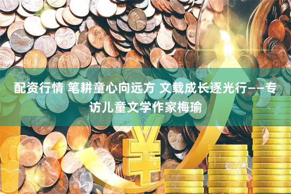 配资行情 笔耕童心向远方 文载成长逐光行——专访儿童文学作家梅瑜