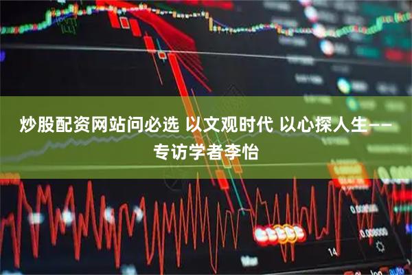 炒股配资网站问必选 以文观时代 以心探人生——专访学者李怡