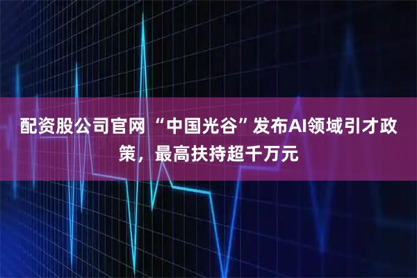 配资股公司官网 “中国光谷”发布AI领域引才政策，最高扶持超千万元