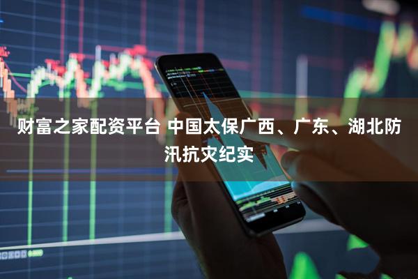 财富之家配资平台 中国太保广西、广东、湖北防汛抗灾纪实
