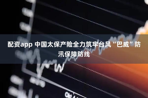 配资app 中国太保产险全力筑牢台风“巴威”防汛保障防线