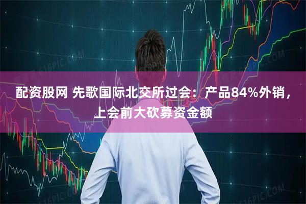 配资股网 先歌国际北交所过会：产品84%外销，上会前大砍募资金额