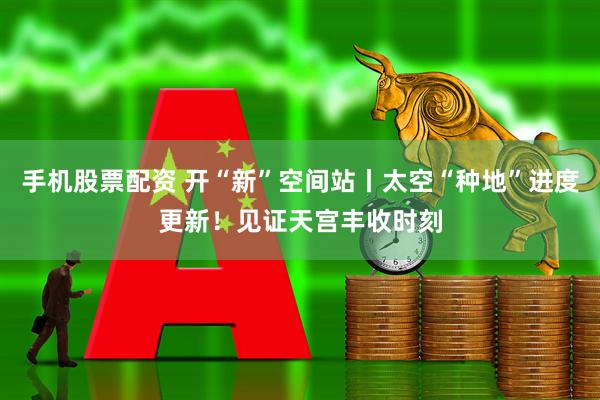 手机股票配资 开“新”空间站丨太空“种地”进度更新!见证天宫丰收时刻
